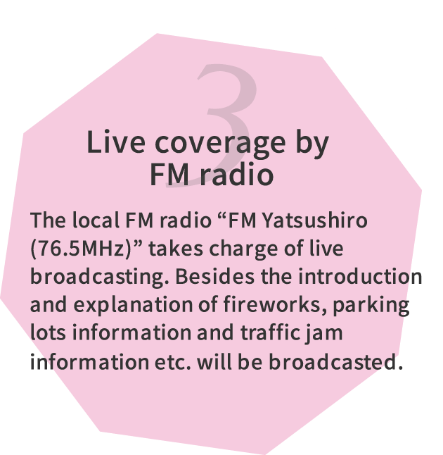 3.Live coverage by FM radio The local FM radio “FM Yatsushiro(76.5MHz)” takes charge of live broadcasting. Besides the introduction and explanation of fireworks, parking lots information and traffic jam information etc. will be broadcasted.