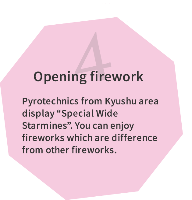 4.Opening firework Pyrotechnics from Kyushu area display “Special Wide Starmines”. You can enjoy fireworks which are difference from other fireworks.